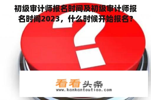 初级审计师报名时间及初级审计师报名时间2023，什么时候开始报名？