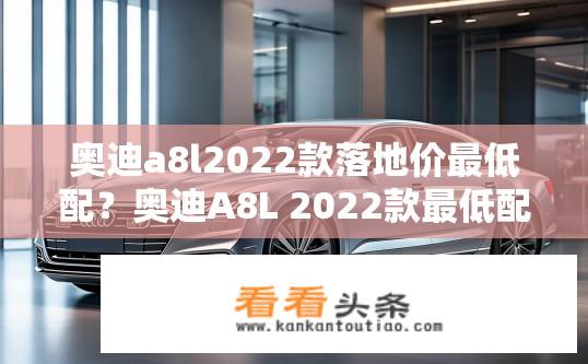 奥迪a8l2022款落地价最低配？奥迪A8L 2022款最低配落地价是多少？奥迪A8L 2022款最低配车型的裸车价格是多少？