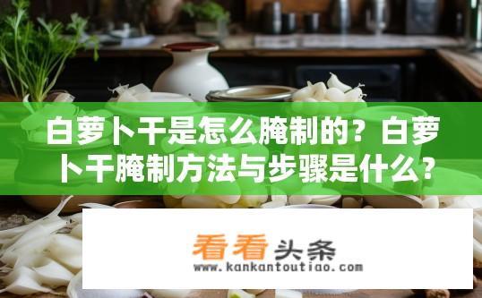 白萝卜干是怎么腌制的？白萝卜干腌制方法与步骤是什么？白萝卜干腌制技巧，简单易行的制作步骤和常见腌制方法介绍