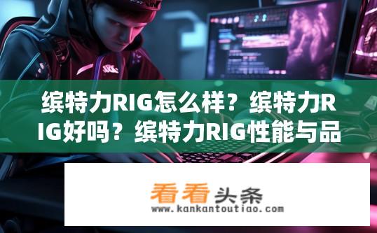 缤特力RIG怎么样？缤特力RIG好吗？缤特力RIG性能与品质如何？缤特力RIG质量优劣分析，性能评测与可靠性表现？