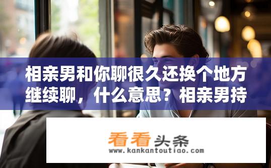 相亲男和你聊很久还换个地方继续聊，什么意思？相亲男持续聊天并换地聊，是何意图？相亲男频繁转场聊天有何含义？