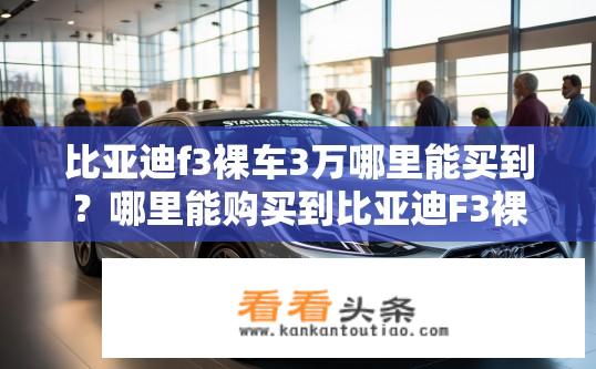 比亚迪f3裸车3万哪里能买到？哪里能购买到比亚迪F3裸车，价格三万？比亚迪F3裸车3万元购车渠道推荐及市场价格分析