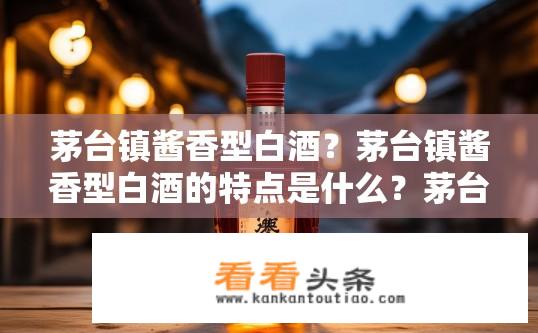 茅台镇酱香型白酒？茅台镇酱香型白酒的特点是什么？茅台镇酱香型白酒的特性与区别是什么？
