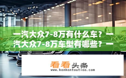 一汽大众7-8万有什么车？一汽大众7-8万车型有哪些？一汽大众7-8万元购车推荐，有哪些经济实惠、品质出众的车型选择？