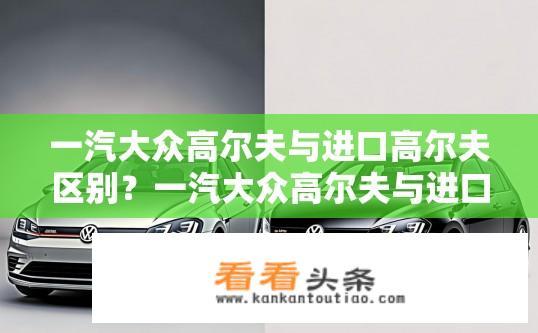 一汽大众高尔夫与进口高尔夫区别？一汽大众高尔夫与进口高尔夫差异对比有哪些？一汽大众高尔夫与进口高尔夫哪个更好？两者在设计、配置、品质等方面有何不同？