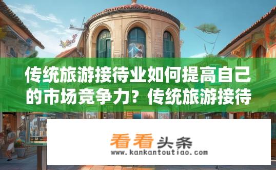 传统旅游接待业如何提高自己的市场竞争力？传统旅游接待业竞争力提升策略探究？传统旅游业如何抓住数字化转型机遇，提升市场竞争力？