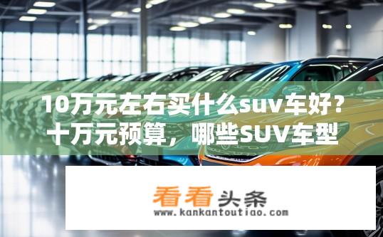 10万元左右买什么suv车好？十万元预算，哪些SUV车型值得购买？10万元购车推荐，哪些SUV车型性价比高？