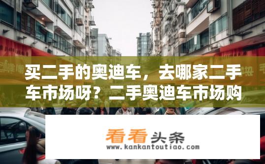 买二手的奥迪车，去哪家二手车市场呀？二手奥迪车市场购买攻略，哪家二手车市场更靠谱？选择可靠的二手奥迪车市场需注意哪些？