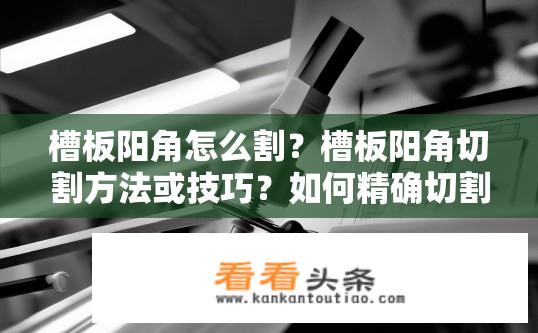 槽板阳角怎么割？槽板阳角切割方法或技巧？如何精确切割槽板阳角？阳角切割技巧与方法详解？