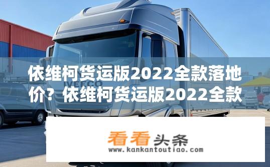依维柯货运版2022全款落地价？依维柯货运版2022全款落地价是多少？依维柯货运版2022全款落地价计算方式及指导价信息