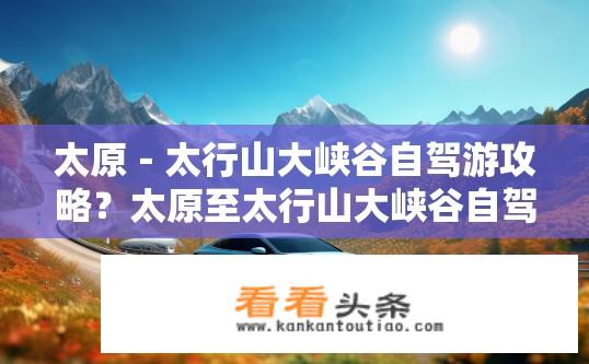 太原－太行山大峡谷自驾游攻略？太原至太行山大峡谷自驾游攻略详解？太原至太行山大峡谷如何便捷自驾游览？