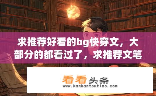 求推荐好看的bg快穿文，大部分的都看过了，求推荐文笔好的～？快穿BG文推荐，还有哪些好看的文笔佳作？哪个作者的快穿文作品文笔最好？