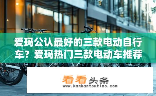 爱玛公认最好的三款电动自行车？爱玛热门三款电动车推荐及特点？爱玛公认哪三款电动车性能最佳？详细比较爱玛热销三款电动车的特点与优势，如何选择最合适自己的车型?
