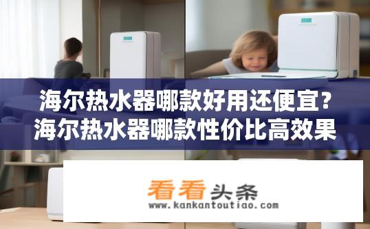 海尔热水器哪款好用还便宜？海尔热水器哪款性价比高效果好？海尔热水器哪款更适合个人使用，性价比高且效果出色的型号有哪些？