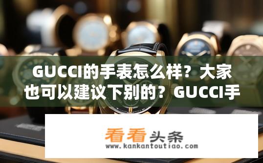 GUCCI的手表怎么样？大家也可以建议下别的？GUCCI手表品质如何？还有哪些手表品牌推荐？Gucci手表质量如何？哪款值得购买？ Gucci手表哪些品牌值得推荐？