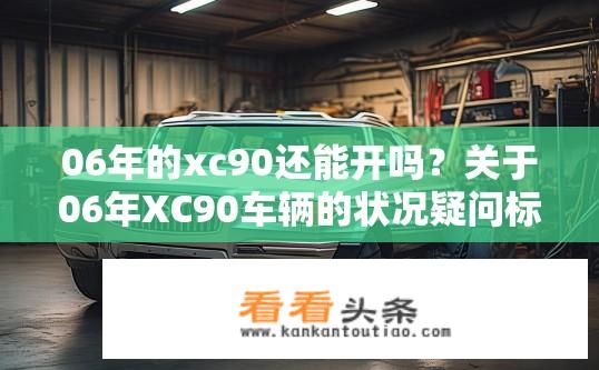 06年的xc90还能开吗？关于06年XC90车辆的状况疑问标题，，06年XC90车况如何，是否适合继续驾驶？06年XC90是否存在严重损坏或磨损问题？能否安全驾驶?