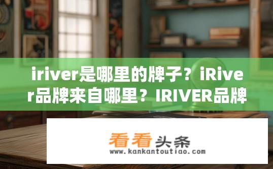 iriver是哪里的牌子？iRiver品牌来自哪里？IRIVER品牌源自何处？