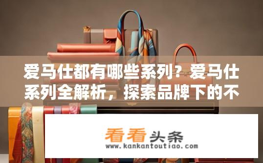 爱马仕都有哪些系列？爱马仕系列全解析，探索品牌下的不同产品线，爱马仕有哪些经典系列及产品线介绍？
