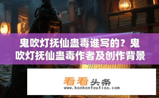 鬼吹灯抚仙蛊毒谁写的？鬼吹灯抚仙蛊毒作者及创作背景是什么？鬼吹灯抚仙蛊毒是谁所写? 抚仙蛊毒创作背景和作者是谁？