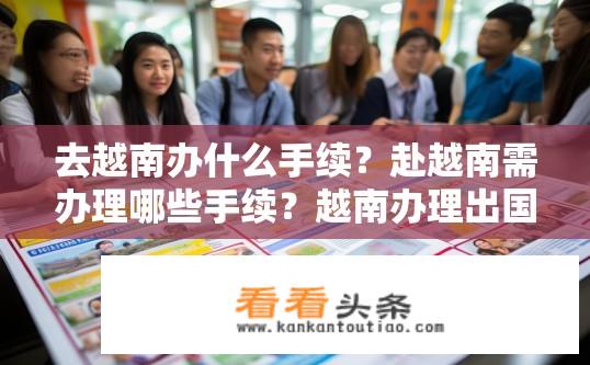 去越南办什么手续？赴越南需办理哪些手续？越南办理出国手续流程是什么？