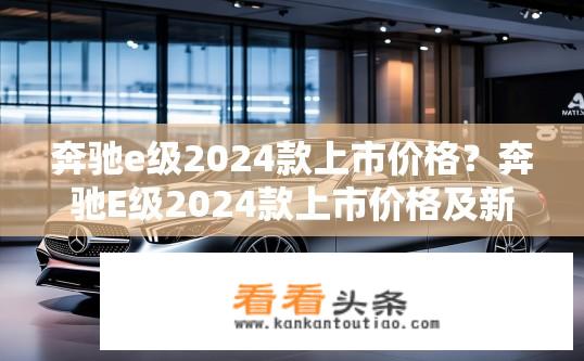 奔驰e级2024款上市价格？奔驰E级2024款上市价格及新车性能如何？奔驰E级2024款指导价或售价公布？新款车型性能表现如何？
