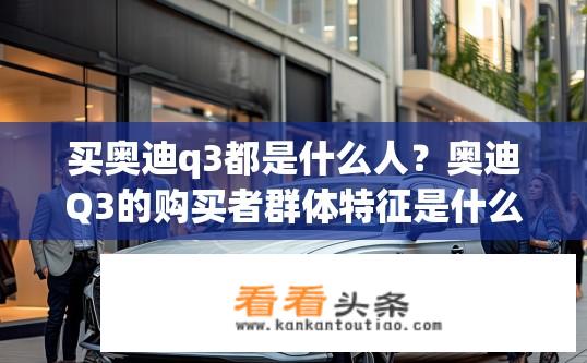 买奥迪q3都是什么人？奥迪Q3的购买者群体特征是什么？奥迪Q3车主画像，年龄、职业、收入水平及购车动机分析