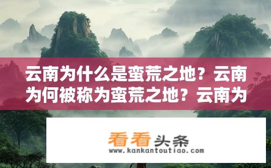 云南为什么是蛮荒之地？云南为何被称为蛮荒之地？云南为何多野性、少文明？云南被称作蛮荒之地的原因是什么？
