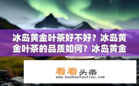 冰岛黄金叶茶好不好？冰岛黄金叶茶的品质如何？冰岛黄金叶茶口感如何？质量优劣评价？