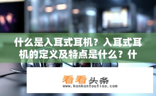 什么是入耳式耳机？入耳式耳机的定义及特点是什么？什么是入耳式耳机？它的特征和应用场景是什么？