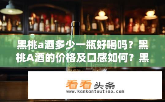 黑桃a酒多少一瓶好喝吗？黑桃A酒的价格及口感如何？黑桃A酒价格与品质如何评价？一瓶全效饮吗？