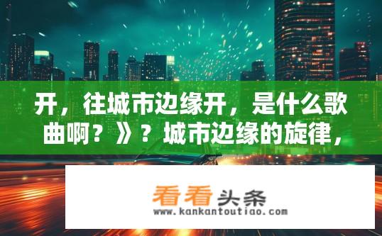 开，往城市边缘开，是什么歌曲啊？》？城市边缘的旋律，那首歌叫什么？城市边缘，音乐旋律中的新探索，神秘之谜？