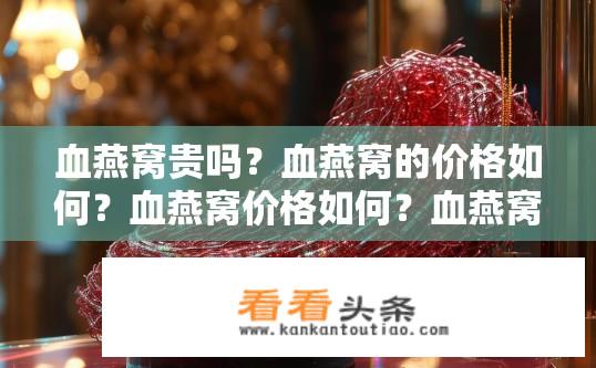 血燕窝贵吗？血燕窝的价格如何？血燕窝价格如何？血燕窝为何这么贵？