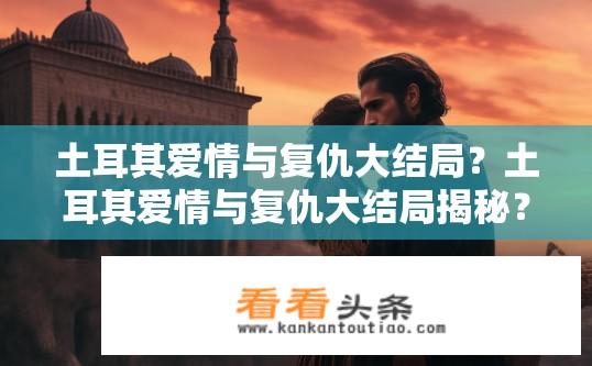 土耳其爱情与复仇大结局？土耳其爱情与复仇大结局揭秘？土耳其爱情与复仇大结局是什么？