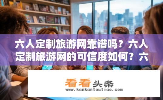 六人定制旅游网靠谱吗？六人定制旅游网的可信度如何？六人定制旅游网是否真实可靠？可信度如何评估？