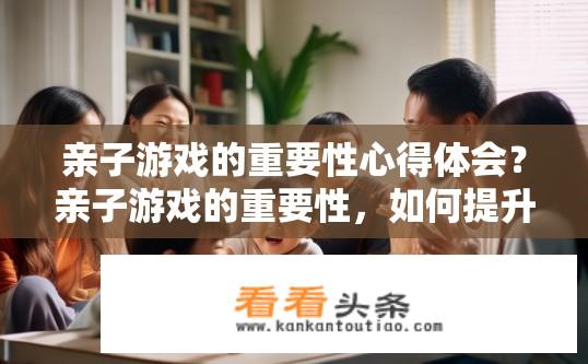 亲子游戏的重要性心得体会？亲子游戏的重要性，如何提升家庭互动体验？亲子游戏对家庭互动与成长的意义探讨，深度解读游戏的重要性和提高参与度的策略