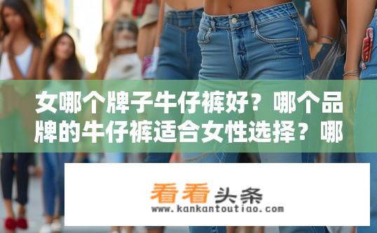 女哪个牌子牛仔裤好？哪个品牌的牛仔裤适合女性选择？哪种品牌和款式的女式牛仔裤最受欢迎？适合女性穿着的品牌有哪些推荐?