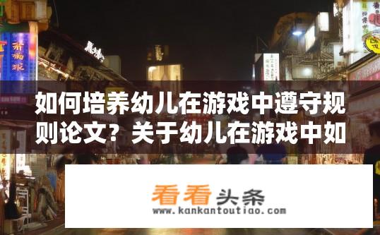 如何培养幼儿在游戏中遵守规则论文？关于幼儿在游戏中如何遵守规则的培养策略论文标题？探究幼儿在游戏情境下遵守规则的有效方法，策略性论著探讨