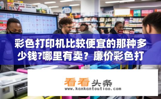 彩色打印机比较便宜的那种多少钱?哪里有卖？廉价彩色打印机价格及购买地点？低价彩色打印机选购指南，实体店与在线销售价格对比与购买地点推荐