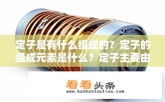 定子是有什么组成的？定子的组成元素是什么？定子主要由哪些构成要素？它们各自的作用是什么？