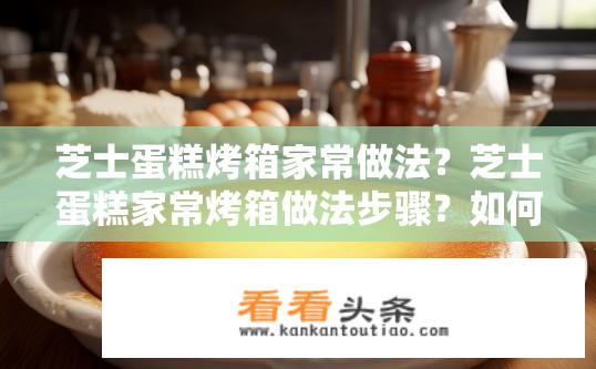 芝士蛋糕烤箱家常做法？芝士蛋糕家常烤箱做法步骤？如何在家轻松制作美味芝士蛋糕?