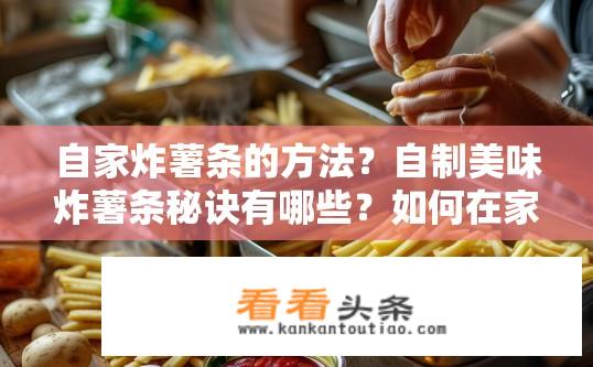 自家炸薯条的方法？自制美味炸薯条秘诀有哪些？如何在家自制出口感酥脆的炸薯条？