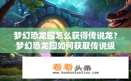 梦幻恐龙园怎么获得传说龙？梦幻恐龙园如何获取传说级龙？梦幻恐龙园如何挑战传说龙任务？