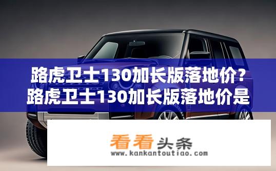 路虎卫士130加长版落地价？路虎卫士130加长版落地价是多少？路虎卫士130加长版官方指导价多少钱？