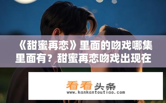 《甜蜜再恋》里面的吻戏哪集里面有？甜蜜再恋吻戏出现在哪一集？甜蜜再恋，剧集中哪个吻戏最为经典，让人难忘?