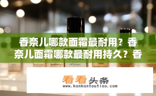 香奈儿哪款面霜最耐用？香奈儿面霜哪款最耐用持久？香奈儿面霜持久耐用排行榜，哪一款最受欢迎?