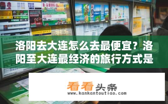 洛阳去大连怎么去最便宜？洛阳至大连最经济的旅行方式是什么？洛阳至大连火车票最低价格多少？经济交通方式如何选择最省钱?