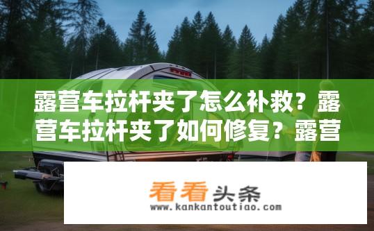 露营车拉杆夹了怎么补救？露营车拉杆夹了如何修复？露营车拉杆损坏怎么办，修复技巧与注意事项