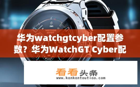 华为watchgtcyber配置参数？华为WatchGT Cyber配置参数详解？华为Watch GT Cyber配置信息包含哪些关键参数？