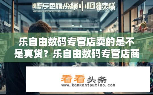 乐自由数码专营店卖的是不是真货？乐自由数码专营店商品真伪疑问？乐自由数码专营店商品真实性问题如何判断？