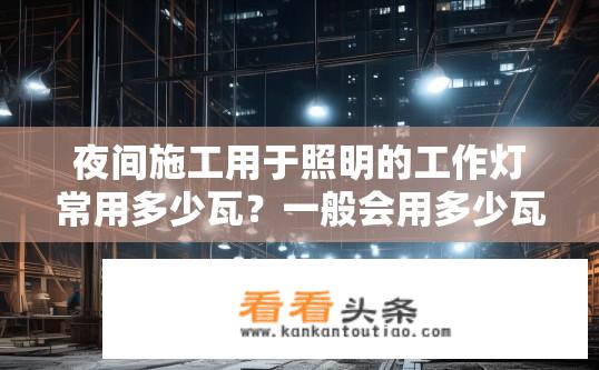 夜间施工用于照明的工作灯常用多少瓦？一般会用多少瓦的灯泡？夜间施工照明工作灯常用功率及灯泡瓦数？夜间施工照明工作的照明功率与灯泡瓦数要求是什么？